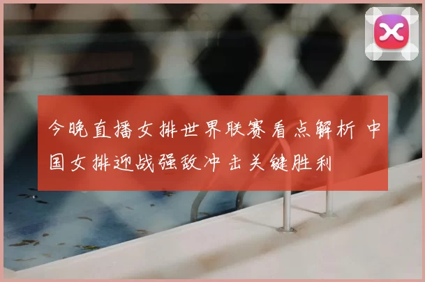 今晚直播女排世界联赛看点解析 中国女排迎战强敌冲击关键胜利