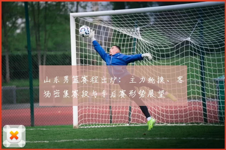 山东男篮赛程出炉：主力轮换、客场密集赛段与季后赛形势展望