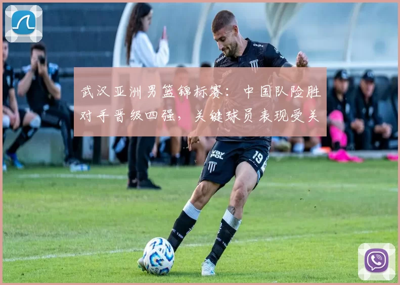 武汉亚洲男篮锦标赛:中国队险胜对手晋级四强,关键球员表现受关注