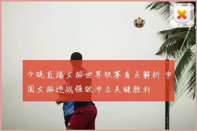 今晚直播女排世界联赛看点解析 中国女排迎战强敌冲击关键胜利