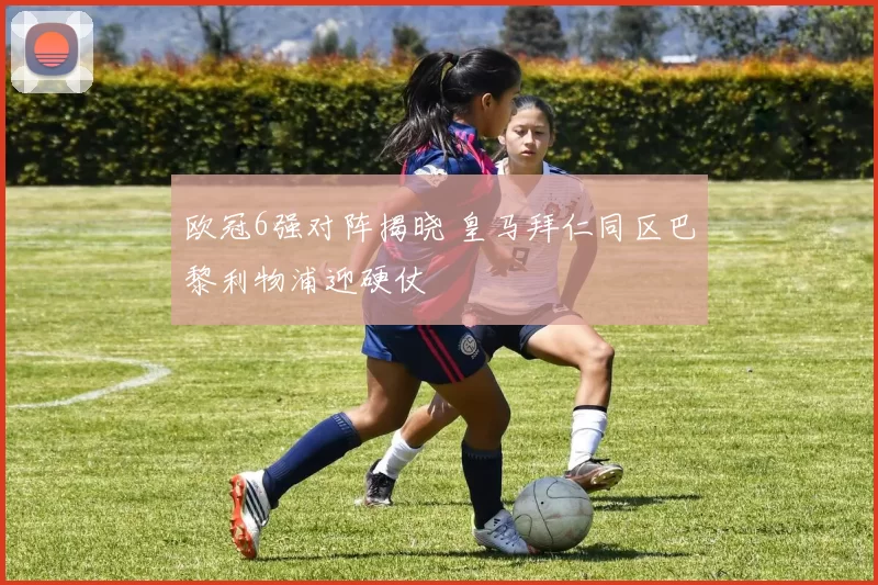 欧冠6强对阵揭晓 皇马拜仁同区巴黎利物浦迎硬仗