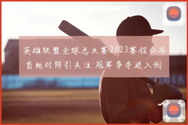 英雄联盟全球总决赛2023赛程公布 首轮对阵引关注 冠军争夺进入倒计时