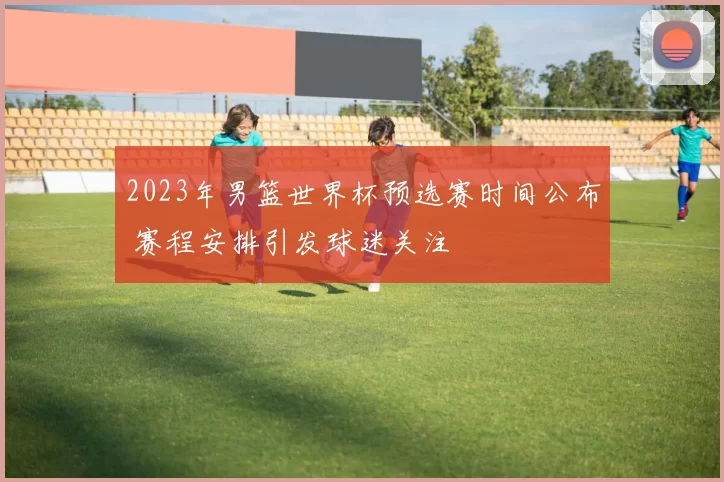 2023年男篮世界杯预选赛时间公布 赛程安排引发球迷关注