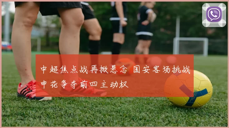 中超焦点战再掀悬念 国安客场挑战申花争夺前四主动权