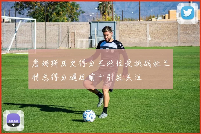 詹姆斯历史得分王地位受挑战杜兰特总得分逼近前十引发关注