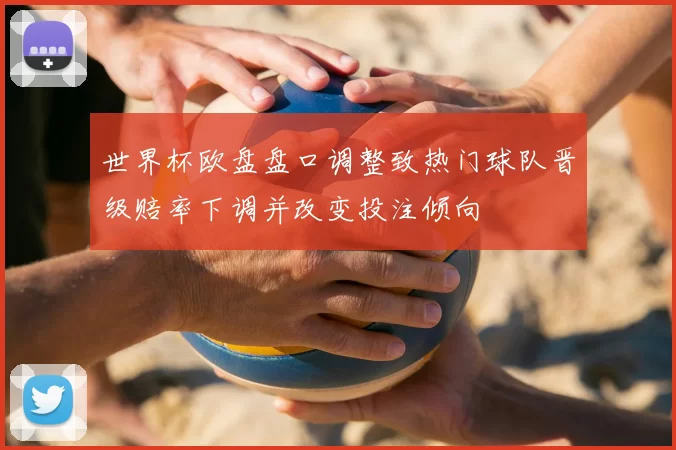 世界杯欧盘盘口调整致热门球队晋级赔率下调并改变投注倾向