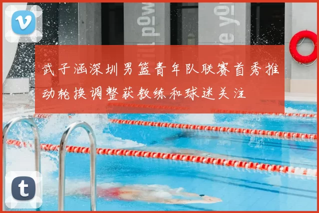 武子涵深圳男篮青年队联赛首秀推动轮换调整获教练和球迷关注