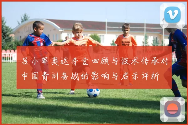 吕小军奥运夺金回顾与技术传承对中国青训备战的影响与启示评析