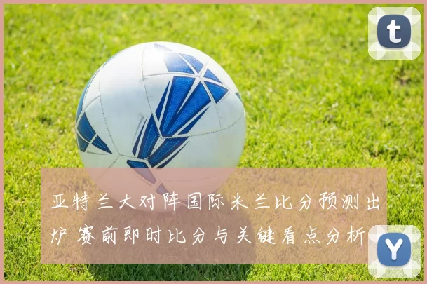 亚特兰大对阵国际米兰比分预测出炉 赛前即时比分与关键看点分析