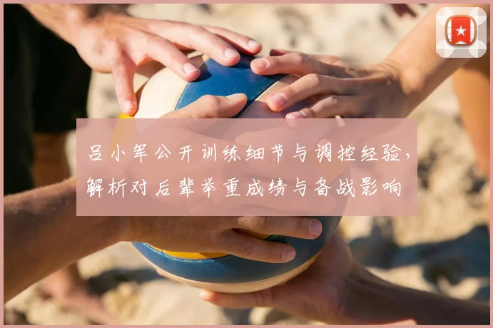 吕小军公开训练细节与调控经验,解析对后辈举重成绩与备战影响