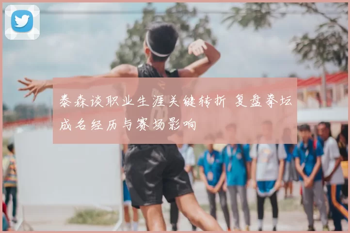 泰森谈职业生涯关键转折 复盘拳坛成名经历与赛场影响