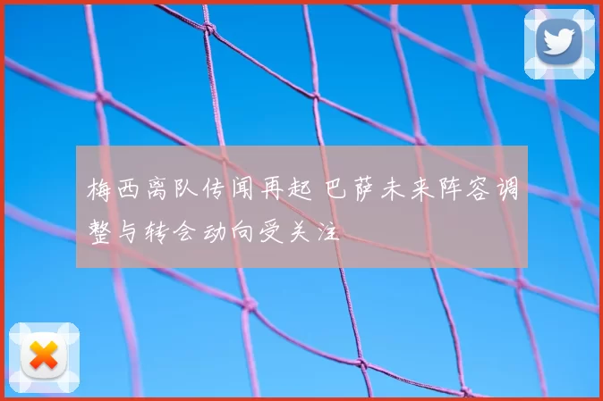 梅西离队传闻再起 巴萨未来阵容调整与转会动向受关注