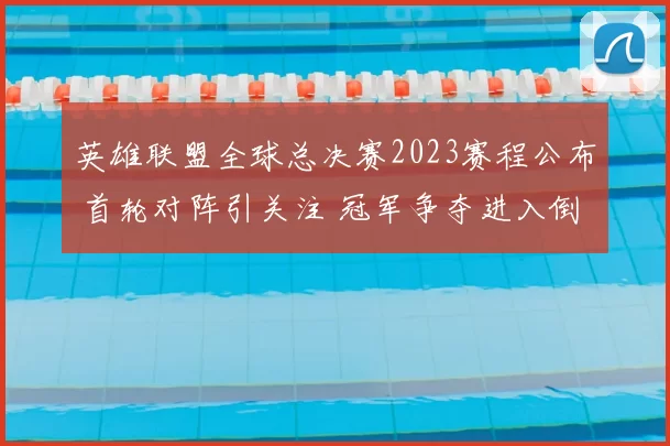 英雄联盟全球总决赛2023赛程公布 首轮对阵引关注 冠军争夺进入倒计时
