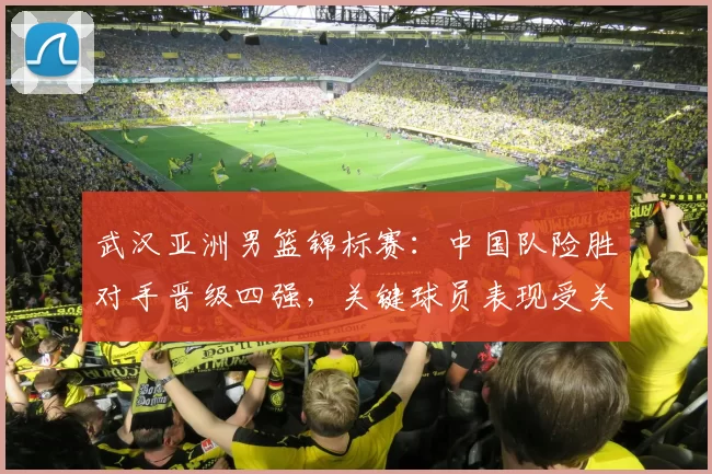 武汉亚洲男篮锦标赛：中国队险胜对手晋级四强，关键球员表现受关注