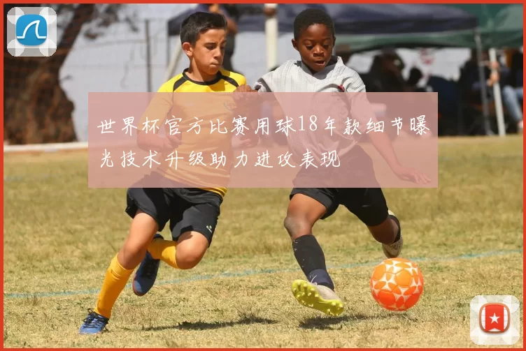 世界杯官方比赛用球18年款细节曝光技术升级助力进攻表现