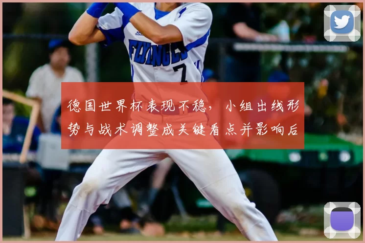 德国世界杯表现不稳，小组出线形势与战术调整成关键看点并影响后续备战