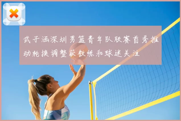 武子涵深圳男篮青年队联赛首秀推动轮换调整获教练和球迷关注