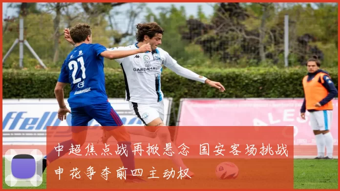 中超焦点战再掀悬念 国安客场挑战申花争夺前四主动权