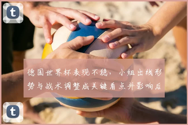 德国世界杯表现不稳，小组出线形势与战术调整成关键看点并影响后续备战