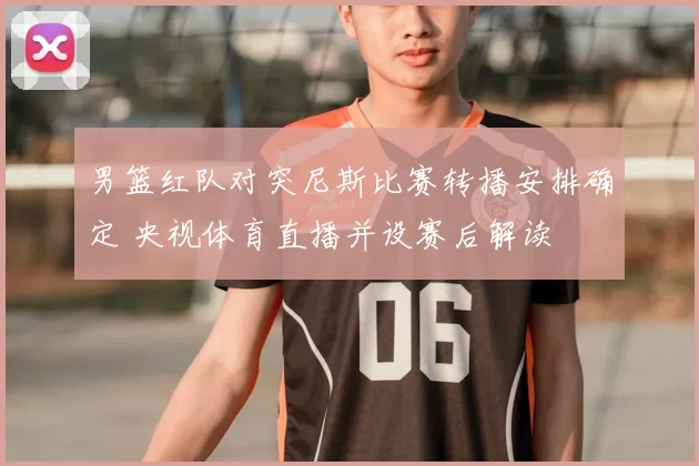 男篮红队对突尼斯比赛转播安排确定 央视体育直播并设赛后解读