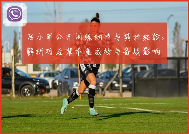 吕小军公开训练细节与调控经验,解析对后辈举重成绩与备战影响