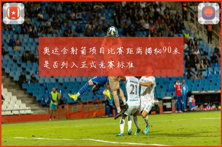 奥运会射箭项目比赛距离揭秘90米是否列入正式竞赛标准