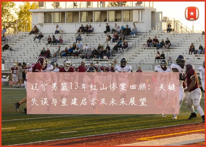 辽宁男篮13年红山惨案回顾：关键失误与重建启示及未来展望
