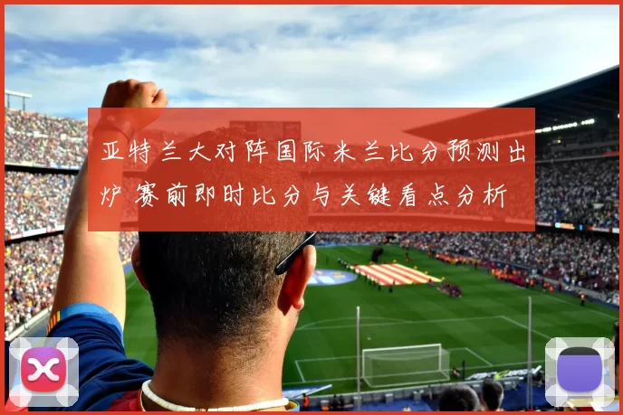 亚特兰大对阵国际米兰比分预测出炉 赛前即时比分与关键看点分析