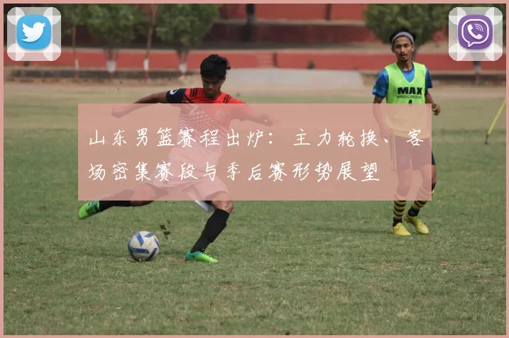 山东男篮赛程出炉：主力轮换、客场密集赛段与季后赛形势展望