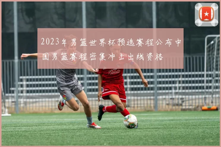 2023年男篮世界杯预选赛程公布中国男篮赛程密集冲击出线资格