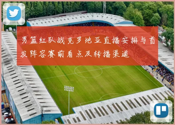 男篮红队战克罗地亚直播安排与首发阵容赛前看点及转播渠道