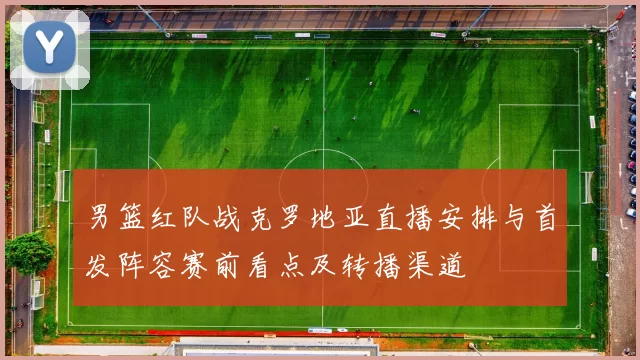 男篮红队战克罗地亚直播安排与首发阵容赛前看点及转播渠道