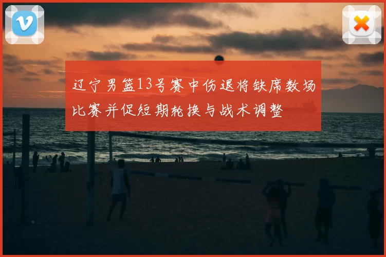 辽宁男篮13号赛中伤退将缺席数场比赛并促短期轮换与战术调整