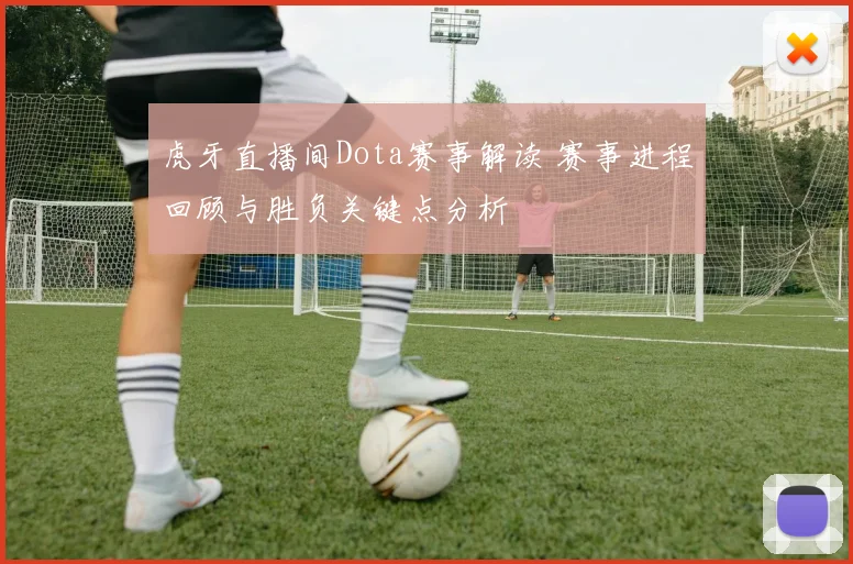 虎牙直播间Dota赛事解读 赛事进程回顾与胜负关键点分析