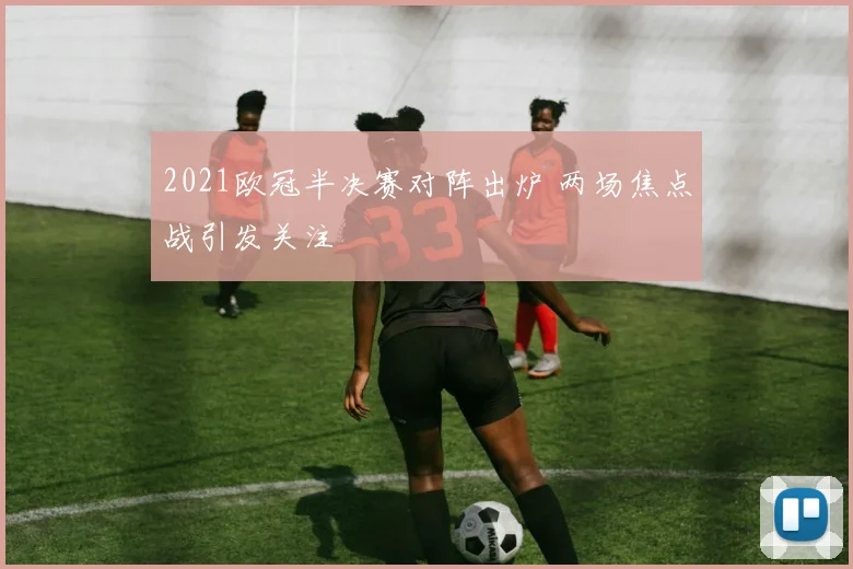 2021欧冠半决赛对阵出炉 两场焦点战引发关注