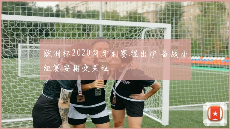 欧洲杯2020匈牙利赛程出炉 备战小组赛安排受关注