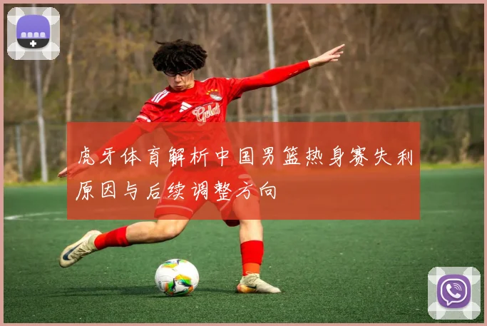 虎牙体育解析中国男篮热身赛失利原因与后续调整方向